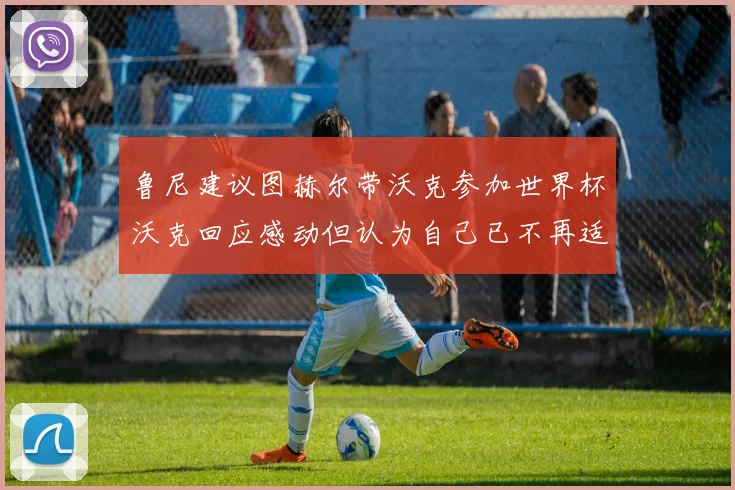 鲁尼建议图赫尔带沃克参加世界杯沃克回应感动但认为自己已不再适合
