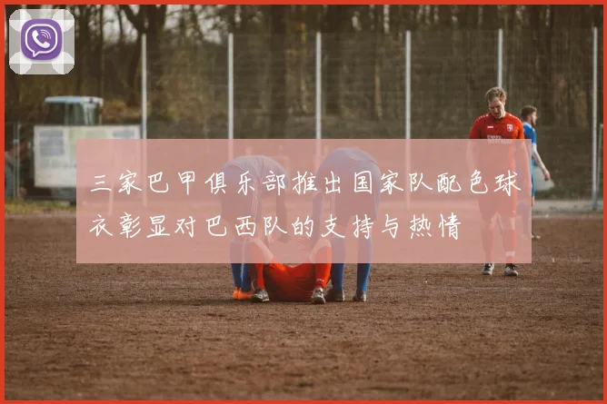 三家巴甲俱乐部推出国家队配色球衣彰显对巴西队的支持与热情