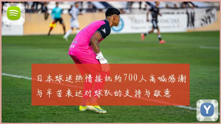 日本球迷热情接机约700人高喊感谢与辛苦表达对球队的支持与敬意