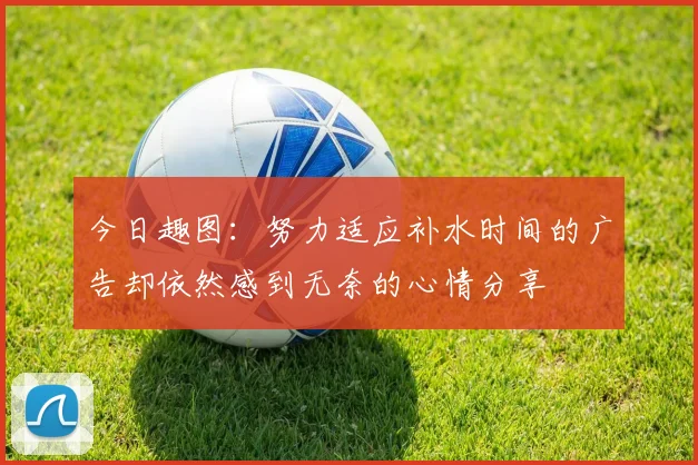 今日趣图：努力适应补水时间的广告却依然感到无奈的心情分享