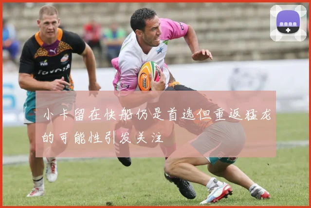 小卡留在快船仍是首选但重返猛龙的可能性引发关注