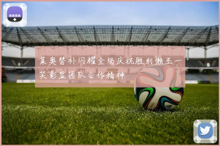 莱奥替补闪耀全场庆祝胜利懒王一笑彰显团队合作精神