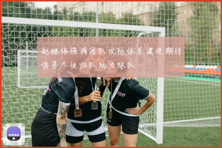 赵继伟强调团队攻防体系建设期待伤员尽快归队助力球队